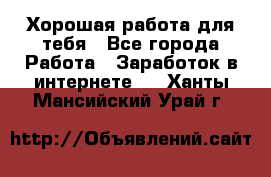 Хорошая работа для тебя - Все города Работа » Заработок в интернете   . Ханты-Мансийский,Урай г.